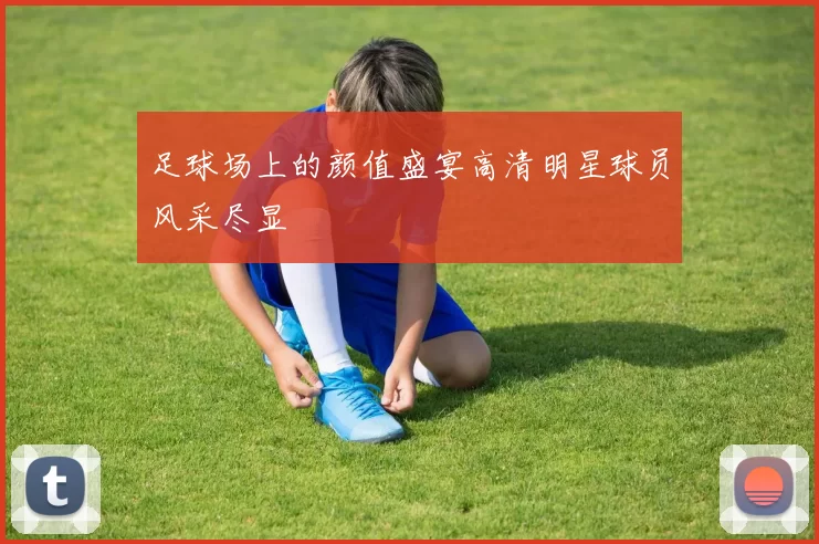足球场上的颜值盛宴高清明星球员风采尽显