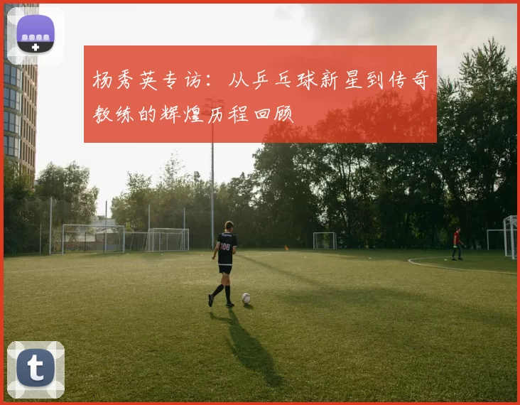 杨秀英专访：从乒乓球新星到传奇教练的辉煌历程回顾