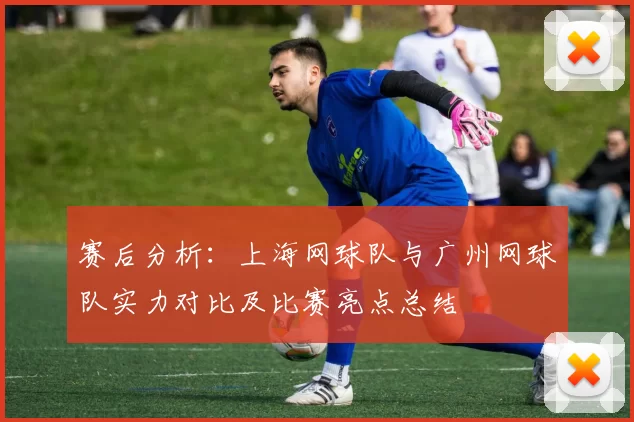赛后分析：上海网球队与广州网球队实力对比及比赛亮点总结