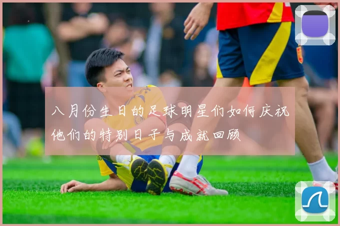 八月份生日的足球明星们如何庆祝他们的特别日子与成就回顾