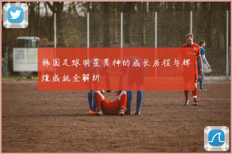 韩国足球明星男神的成长历程与辉煌成就全解析