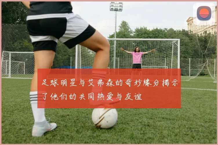 足球明星与艾弗森的奇妙缘分揭示了他们的共同热爱与友谊
