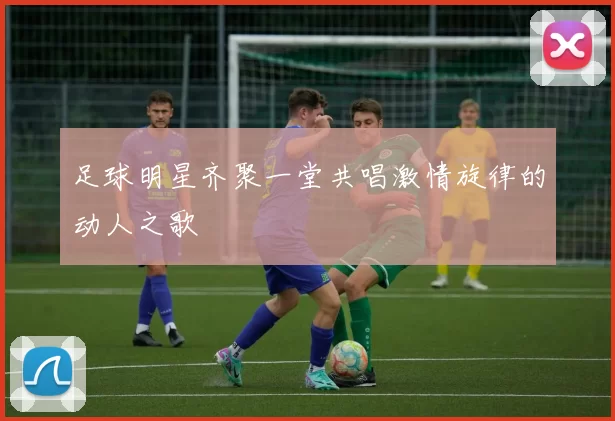 足球明星齐聚一堂共唱激情旋律的动人之歌