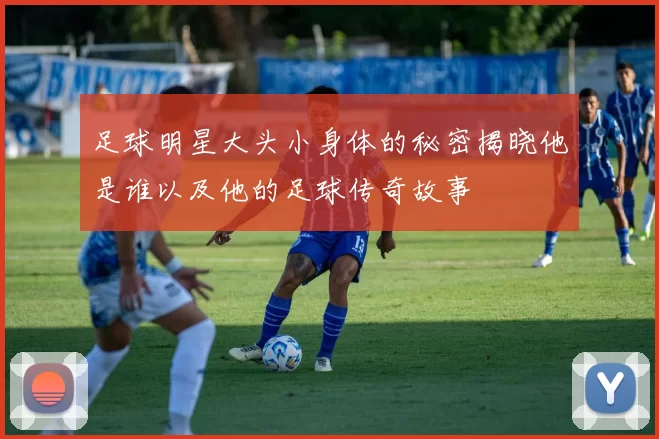 足球明星大头小身体的秘密揭晓他是谁以及他的足球传奇故事