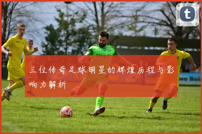 三位传奇足球明星的辉煌历程与影响力解析
