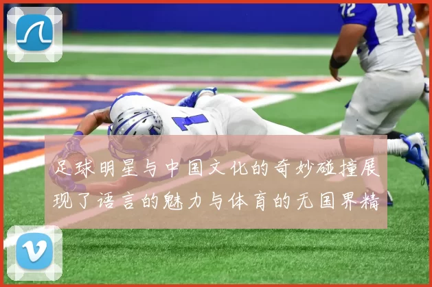 足球明星与中国文化的奇妙碰撞展现了语言的魅力与体育的无国界精神