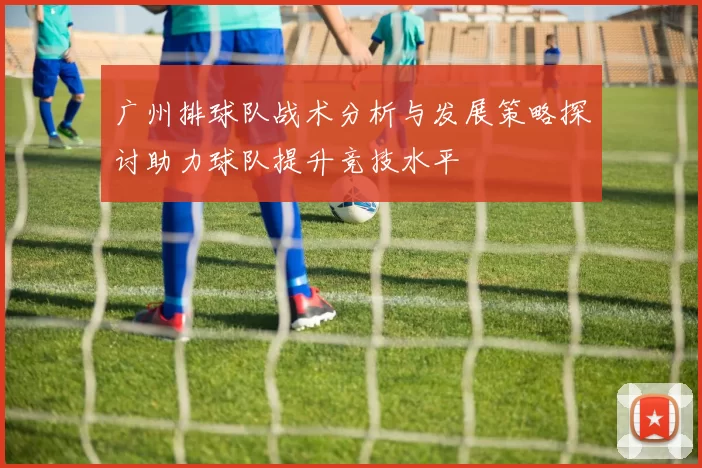广州排球队战术分析与发展策略探讨助力球队提升竞技水平
