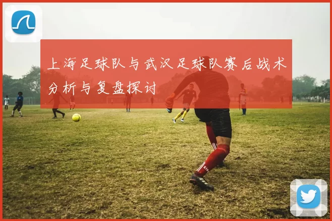 上海足球队与武汉足球队赛后战术分析与复盘探讨