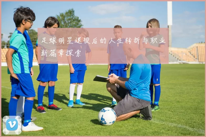 足球明星退役后的人生转折与职业新篇章探索