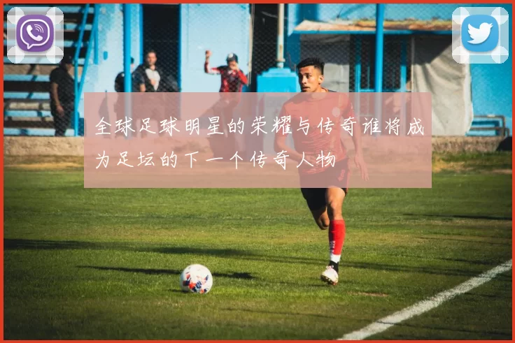 全球足球明星的荣耀与传奇谁将成为足坛的下一个传奇人物