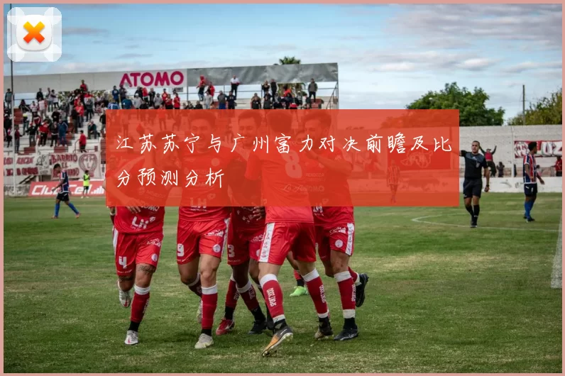 江苏苏宁与广州富力对决前瞻及比分预测分析