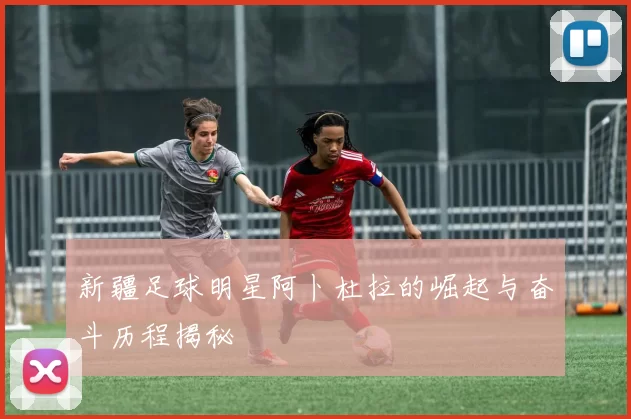 新疆足球明星阿卜杜拉的崛起与奋斗历程揭秘