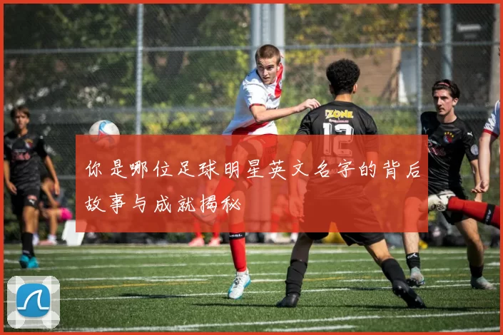 你是哪位足球明星英文名字的背后故事与成就揭秘