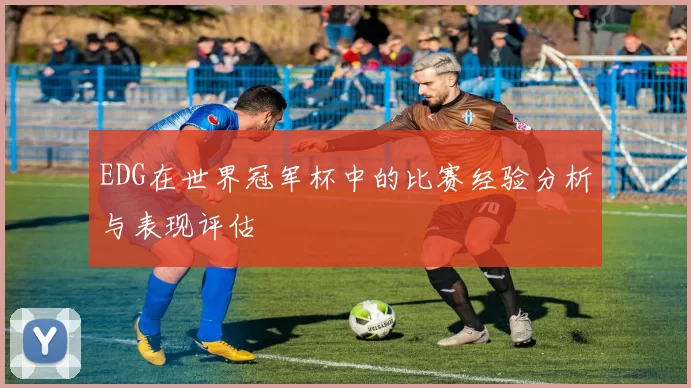 EDG在世界冠军杯中的比赛经验分析与表现评估