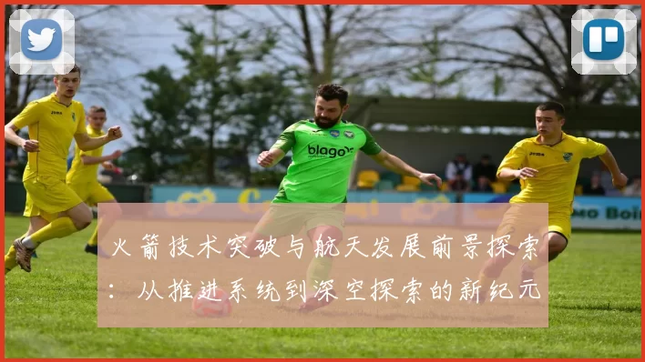 火箭技术突破与航天发展前景探索：从推进系统到深空探索的新纪元