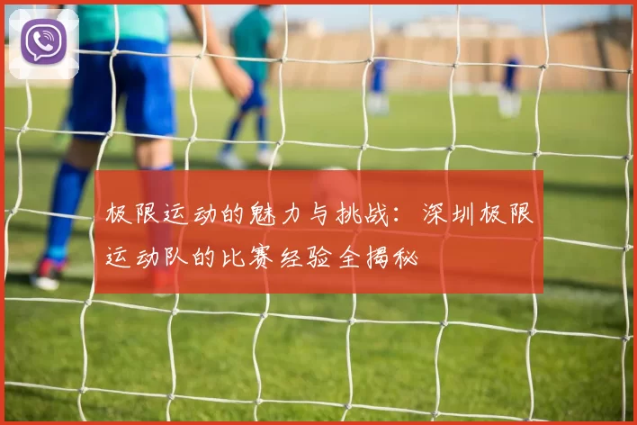 极限运动的魅力与挑战：深圳极限运动队的比赛经验全揭秘