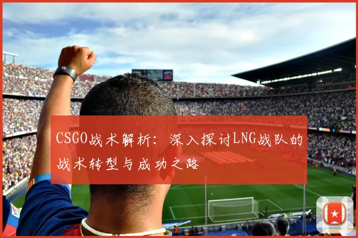 CSGO战术解析：深入探讨LNG战队的战术转型与成功之路