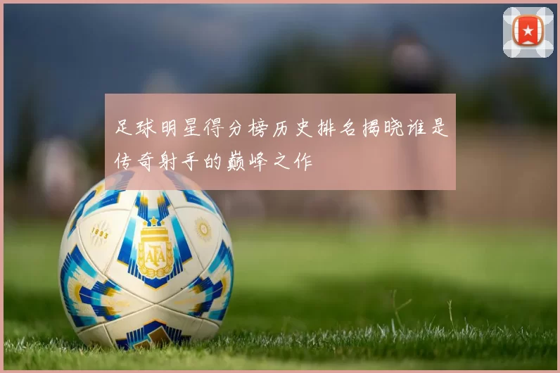 足球明星得分榜历史排名揭晓谁是传奇射手的巅峰之作