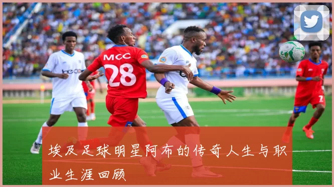 埃及足球明星阿布的传奇人生与职业生涯回顾