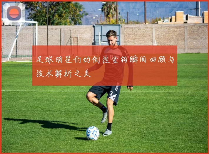足球明星们的倒挂金钩瞬间回顾与技术解析之美
