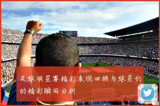 足球明星赛精彩表现回顾与球员们的精彩瞬间分析