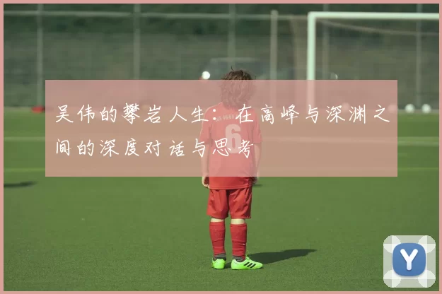 吴伟的攀岩人生：在高峰与深渊之间的深度对话与思考