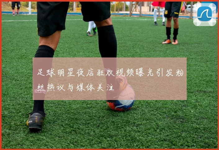 足球明星夜店狂欢视频曝光引发粉丝热议与媒体关注
