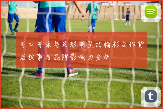 可口可乐与足球明星的精彩合作背后故事与品牌影响力分析