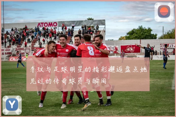 李玟与足球明星的精彩邂逅盘点她见过的传奇球员与瞬间