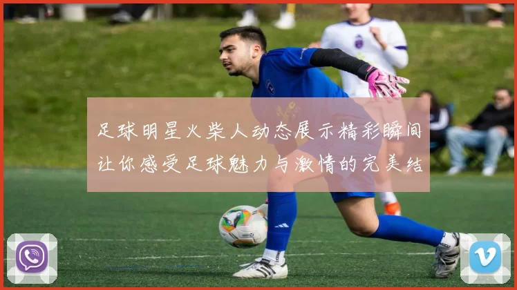 足球明星火柴人动态展示精彩瞬间让你感受足球魅力与激情的完美结合
