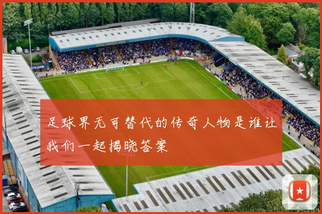足球界无可替代的传奇人物是谁让我们一起揭晓答案