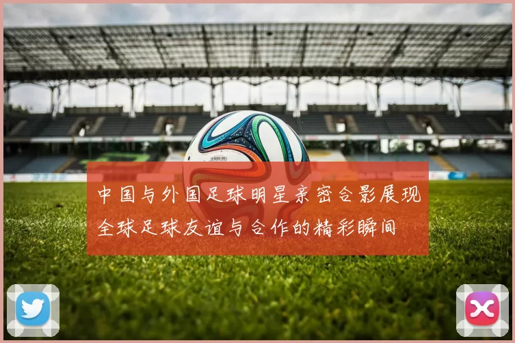 中国与外国足球明星亲密合影展现全球足球友谊与合作的精彩瞬间