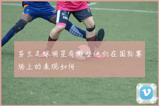 芬兰足球明星有哪些他们在国际赛场上的表现如何