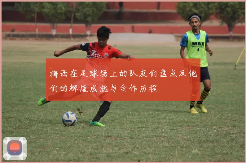 梅西在足球场上的队友们盘点及他们的辉煌成就与合作历程
