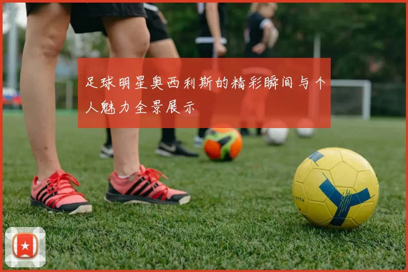 足球明星奥西利斯的精彩瞬间与个人魅力全景展示