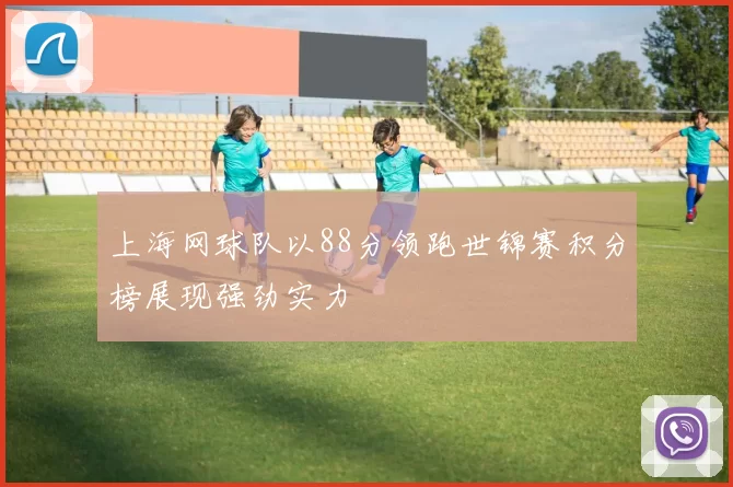 上海网球队以88分领跑世锦赛积分榜展现强劲实力