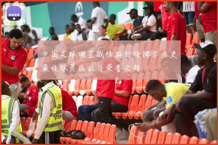 中国足球明星战绩排行榜揭示历史最佳球员成就与荣誉之路