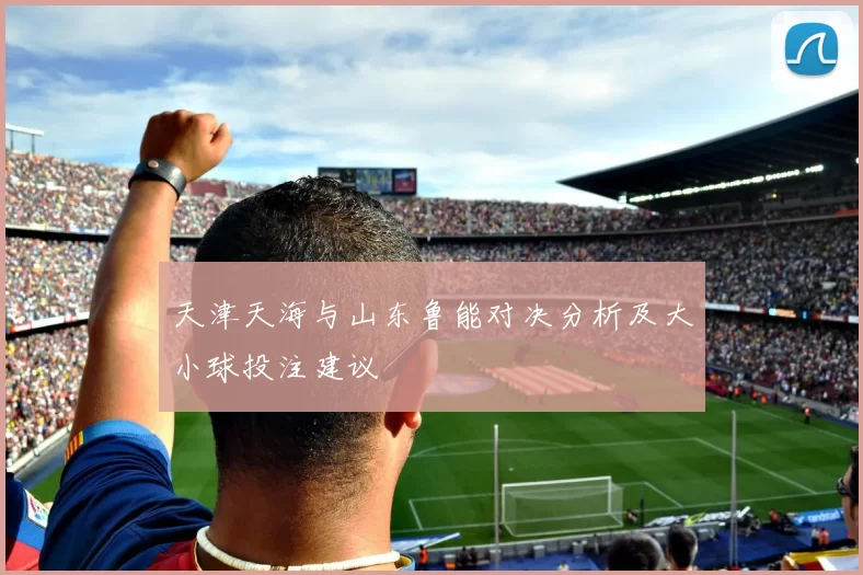 天津天海与山东鲁能对决分析及大小球投注建议
