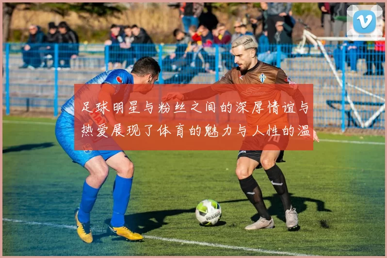 足球明星与粉丝之间的深厚情谊与热爱展现了体育的魅力与人性的温暖