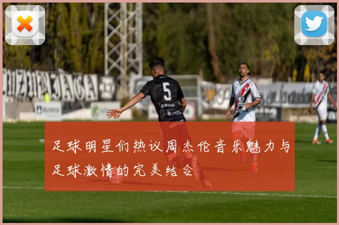 足球明星们热议周杰伦音乐魅力与足球激情的完美结合