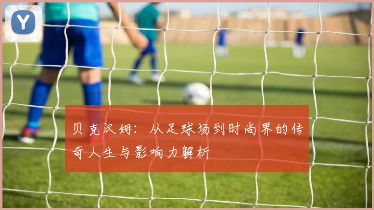 贝克汉姆：从足球场到时尚界的传奇人生与影响力解析