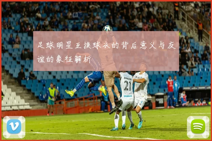 足球明星互换球衣的背后意义与友谊的象征解析