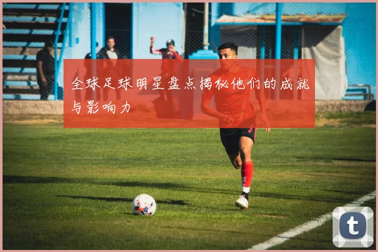 全球足球明星盘点揭秘他们的成就与影响力