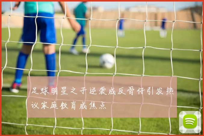 足球明星之子逆袭成反骨仔引发热议家庭教育成焦点