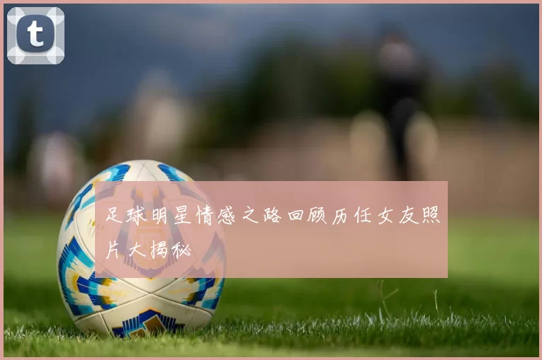足球明星情感之路回顾历任女友照片大揭秘