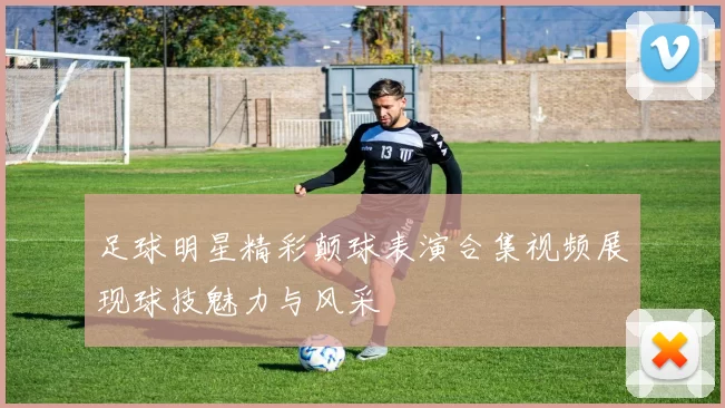 足球明星精彩颠球表演合集视频展现球技魅力与风采