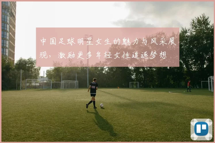 中国足球明星女生的魅力与风采展现，激励更多年轻女性追逐梦想