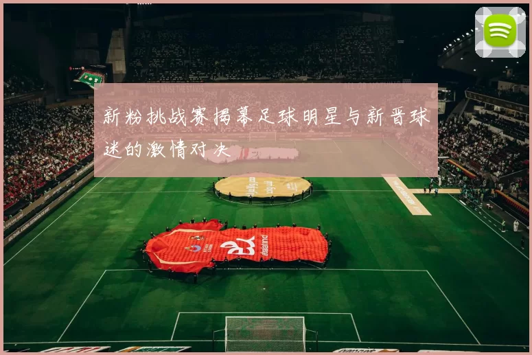 新粉挑战赛揭幕足球明星与新晋球迷的激情对决