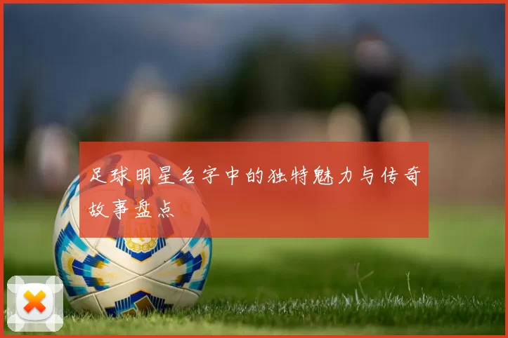 足球明星名字中的独特魅力与传奇故事盘点