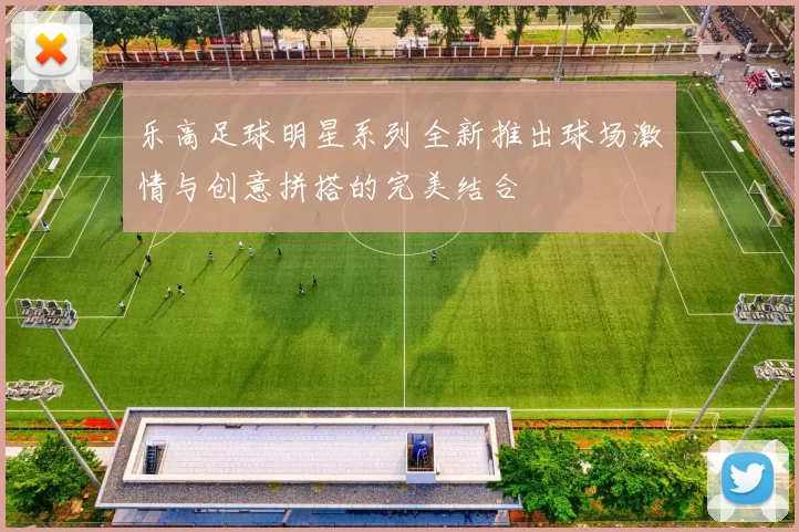乐高足球明星系列全新推出球场激情与创意拼搭的完美结合